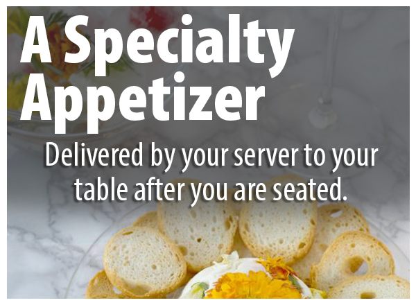 A Specialty appetizer delivered by your server to your table after you are seated