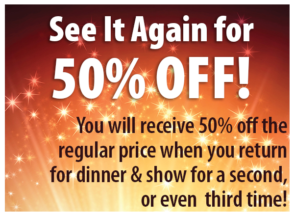 See it again for 50% off! You will receive 50% off the regular price when you return for dinner and show for a second or even third time